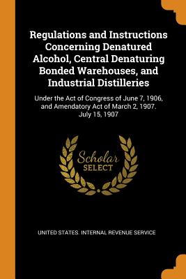 Regulations and Instructions Concerning Denatured Alcohol, Central Denaturing Bonded Warehouses, and Industrial Distilleries: Under the Act of Congress of June 7, 1906, and Amendatory Act of March 2, 1907. July 15, 1907