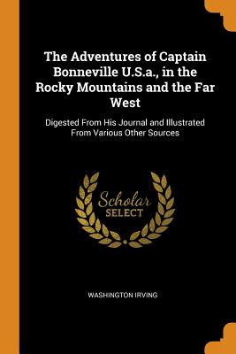 The Adventures of Captain Bonneville U.S.a., in the Rocky Mountains and the Far West: Digested From His Journal and Illustrated From Various Other Sources