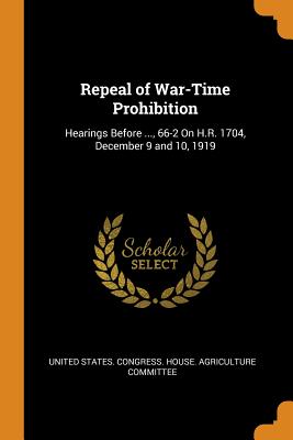 Repeal of War-Time Prohibition: Hearings Before ..., 66-2 On H.R. 1704, December 9 and 10, 1919