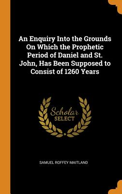 An Enquiry Into the Grounds On Which the Prophetic Period of Daniel and St. John, Has Been Supposed to Consist of 1260 Years