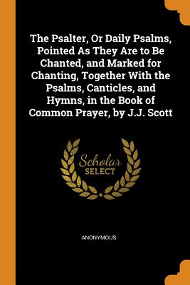 The Psalter, Or Daily Psalms, Pointed As They Are to Be Chanted, and Marked for Chanting, Together With the Psalms, Canticles, and Hymns, in the Book of Common Prayer, by J.J. Scott