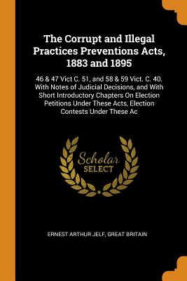 The Corrupt and Illegal Practices Preventions Acts, 1883 and 1895: 46 & 47 Vict C. 51, and 58 & 59 Vict. C. 40. With Notes of Judicial Decisions, and With Short Introductory Chapters On Election Petitions Under These Acts, Election Contests Under These Ac