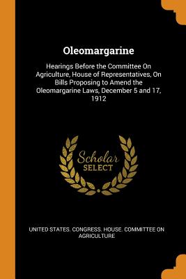 Oleomargarine: Hearings Before the Committee On Agriculture, House of Representatives, On Bills Proposing to Amend the Oleomargarine Laws, December 5 and 17, 1912