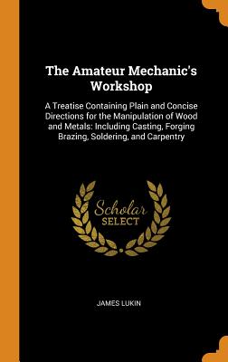 The Amateur Mechanic's Workshop: A Treatise Containing Plain and Concise Directions for the Manipulation of Wood and Metals: Including Casting, Forging Brazing, Soldering, and Carpentry