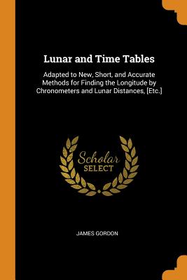 Lunar and Time Tables: Adapted to New, Short, and Accurate Methods for Finding the Longitude by Chronometers and Lunar Distances, [Etc.]