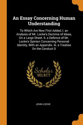 An Essay Concerning Human Understanding: To Which Are Now First Added, I. an Analysis of Mr. Locke's Doctrine of Ideas, on a Large Sheet. II. a Defence of Mr. Locke's Opinion Concerning Personal Identity, with an Appendix. III. a Treatise on the Conduct O