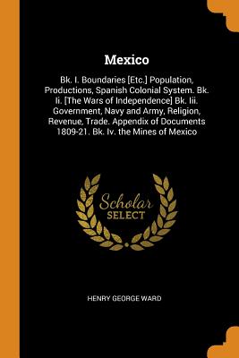 Mexico: Bk. I. Boundaries [Etc.] Population, Productions, Spanish Colonial System. Bk. Ii. [The Wars of Independence] Bk. Iii. Government, Navy and Army, Religion, Revenue, Trade. Appendix of Documents 1809-21. Bk. Iv. the Mines of Mexico