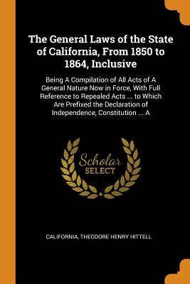 The General Laws of the State of California, From 1850 to 1864, Inclusive: Being A Compilation of All Acts of A General Nature Now in Force, With Full Reference to Repealed Acts ... to Which Are Prefixed the Declaration of Independence, Constitution ... A