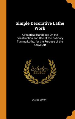 Simple Decorative Lathe Work: A Practical Handbook On the Construction and Use of the Ordinary Turning Lathe, for the Purpose of the Above Art