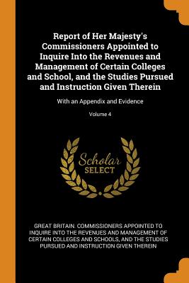 Report of Her Majesty's Commissioners Appointed to Inquire Into the Revenues and Management of Certain Colleges and School, and the Studies Pursued and Instruction Given Therein: With an Appendix and Evidence; Volume 4