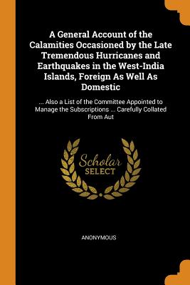 A General Account of the Calamities Occasioned by the Late Tremendous Hurricanes and Earthquakes in the West-India Islands, Foreign As Well As Domestic: ... Also a List of the Committee Appointed to Manage the Subscriptions ... Carefully Collated From Aut