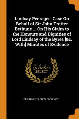 Lindsay Peerages. Case On Behalf of Sir John Trotter Bethune ... On His Claim to the Honours and Dignities of Lord Lindsay of the Byres [&c. With] Minutes of Evidence