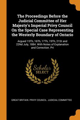 The Proceedings Before the Judicial Committee of Her Majesty's Imperial Privy Council On the Special Case Representing the Westerly Boundary of Ontario: Argued 15Th, 16Th, 17Th, 19Th, 21St and 22Nd July, 1884. With Notes of Explanation and Correction. Pri