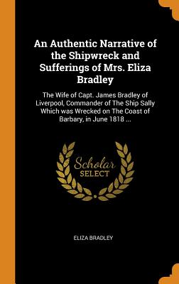 An Authentic Narrative of the Shipwreck and Sufferings of Mrs. Eliza Bradley: The Wife of Capt. James Bradley of Liverpool, Commander of The Ship Sally Which was Wrecked on The Coast of Barbary, in June 1818 ...