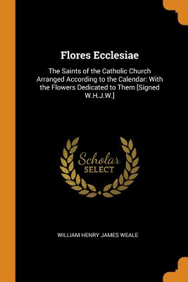 Flores Ecclesiae: The Saints of the Catholic Church Arranged According to the Calendar: With the Flowers Dedicated to Them [Signed W.H.J.W.]