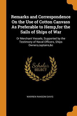 Remarks and Correspondence On the Use of Cotton Canvass As Preferable to Hemp, for the Sails of Ships of War: Or Merchant Vessels, Supported by the Testimony of Naval Officers, Ships Owners, captains,&c