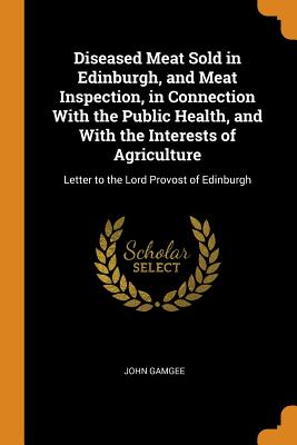 Diseased Meat Sold in Edinburgh, and Meat Inspection, in Connection With the Public Health, and With the Interests of Agriculture: Letter to the Lord Provost of Edinburgh