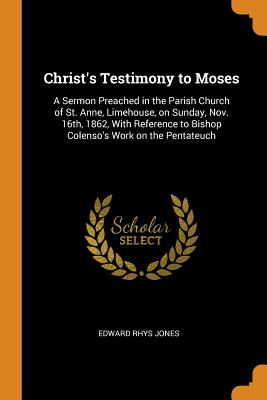 Christ's Testimony to Moses: A Sermon Preached in the Parish Church of St. Anne, Limehouse, on Sunday, Nov. 16th, 1862, With Reference to Bishop Colenso's Work on the Pentateuch