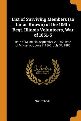 List of Surviving Members (so far as Known) of the 105th Regt. Illinois Volunteers, War of 1861-5: Date of Muster in, September 2, 1862, Date of Muster out, June 7, 1865. July 31, 1886