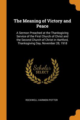 The Meaning of Victory and Peace: A Sermon Preached at the Thanksgiving Service of the First Church of Christ and the Second Church of Christ in Hartford, Thanksgiving Day, November 28, 1918