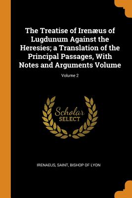 The Treatise of Irenæus of Lugdunum Against the Heresies; a Translation of the Principal Passages, With Notes and Arguments Volume; Volume 2