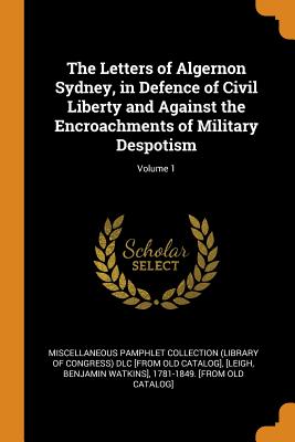 The Letters of Algernon Sydney, in Defence of Civil Liberty and Against the Encroachments of Military Despotism; Volume 1