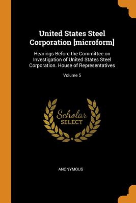 United States Steel Corporation [microform]: Hearings Before the Committee on Investigation of United States Steel Corporation. House of Representatives; Volume 5