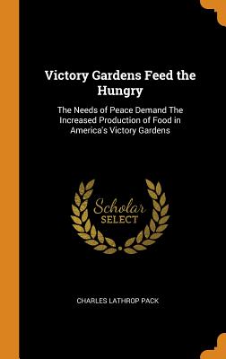 Victory Gardens Feed the Hungry: The Needs of Peace Demand The Increased Production of Food in America's Victory Gardens