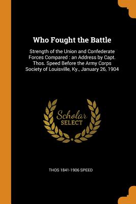 Who Fought the Battle: Strength of the Union and Confederate Forces Compared: an Address by Capt. Thos. Speed Before the Army Corps Society of Louisville, Ky., January 26, 1904