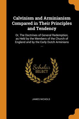 Calvinism and Arminianism Compared in Their Principles and Tendency: Or, The Doctrines of General Redemption, as Held by the Members of the Church of England and by the Early Dutch Arminians ...