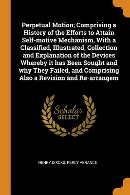 Perpetual Motion; Comprising a History of the Efforts to Attain Self-Motive Mechanism, with a Classified, Illustrated, Collection and Explanation of the Devices Whereby It Has Been Sought and Why They Failed, and Comprising Also a Revision and Re-Arrangem