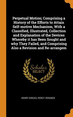 Perpetual Motion; Comprising a History of the Efforts to Attain Self-Motive Mechanism, with a Classified, Illustrated, Collection and Explanation of the Devices Whereby It Has Been Sought and Why They Failed, and Comprising Also a Revision and Re-Arrangem