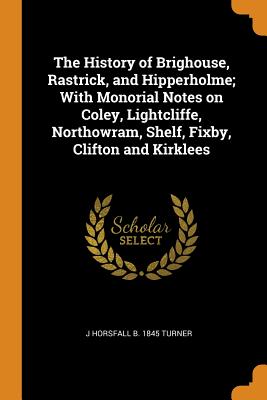 The History of Brighouse, Rastrick, and Hipperholme; With Monorial Notes on Coley, Lightcliffe, Northowram, Shelf, Fixby, Clifton and Kirklees