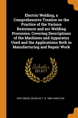 Electric Welding, a Comprehensive Treatise on the Practice of the Various Resistance and arc Welding Processes, Covering Descriptions of the Machines and Apparatus Used and the Applications Both in Manufacturing and Repair Work