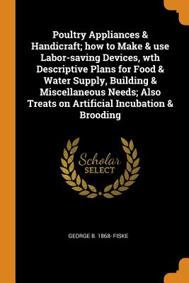 Poultry Appliances & Handicraft; how to Make & use Labor-saving Devices, wth Descriptive Plans for Food & Water Supply, Building & Miscellaneous Needs; Also Treats on Artificial Incubation & Brooding