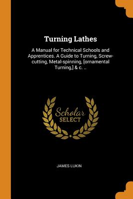 Turning Lathes: A Manual for Technical Schools and Apprentices. A Guide to Turning, Screw-cutting, Metal-spinning, [ornamental Turning, ] & c. ..