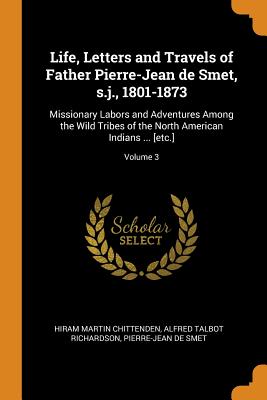 Life, Letters and Travels of Father Pierre-Jean de Smet, s.j., 1801-1873: Missionary Labors and Adventures Among the Wild Tribes of the North American Indians ... [etc.]; Volume 3