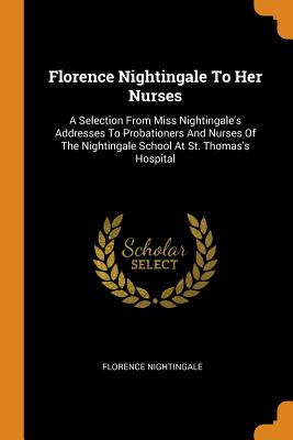 Florence Nightingale To Her Nurses: A Selection From Miss Nightingale's Addresses To Probationers And Nurses Of The Nightingale School At St. Thomas's Hospital