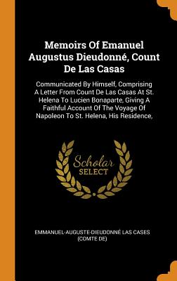 Memoirs Of Emanuel Augustus Dieudonné, Count De Las Casas: Communicated By Himself, Comprising A Letter From Count De Las Casas At St. Helena To Lucien Bonaparte, Giving A Faithful Account Of The Voyage Of Napoleon To St. Helena, His Residence,