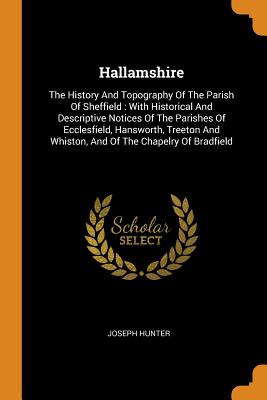 Hallamshire: The History And Topography Of The Parish Of Sheffield: With Historical And Descriptive Notices Of The Parishes Of Ecclesfield, Hansworth, Treeton And Whiston, And Of The Chapelry Of Bradfield