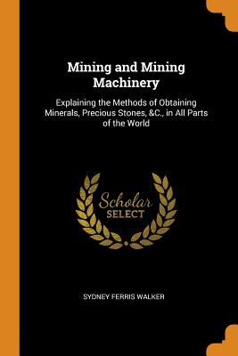 Mining and Mining Machinery: Explaining the Methods of Obtaining Minerals, Precious Stones, &c., in All Parts of the World