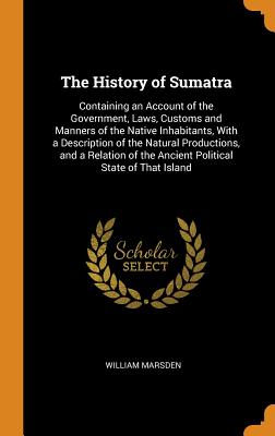 The History of Sumatra: Containing an Account of the Government, Laws, Customs and Manners of the Native Inhabitants, with a Description of the Natural Productions, and a Relation of the Ancient Political State of That Island