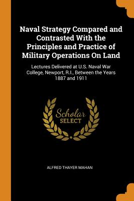 Naval Strategy Compared and Contrasted with the Principles and Practice of Military Operations on Land: Lectures Delivered at U.S. Naval War College, Newport, R.I., Between the Years 1887 and 1911