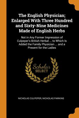 The English Physician; Enlarged with Three Hundred and Sixty-Nine Medicines Made of English Herbs: Not in Any Former Impression of Culpeper's British Herbal ... to Which Is Added the Family Physician ... and a Present for the Ladies
