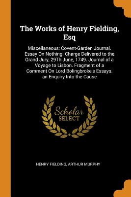 The Works of Henry Fielding, Esq: Miscellaneous: Covent-Garden Journal. Essay on Nothing. Charge Delivered to the Grand Jury, 29th June, 1749. Journal of a Voyage to Lisbon. Fragment of a Comment on Lord Bolingbroke's Essays. an Enquiry Into the Cause