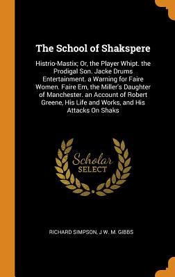 The School of Shakspere: Histrio-Mastix; Or, the Player Whipt. the Prodigal Son. Jacke Drums Entertainment. a Warning for Faire Women. Faire Em, the Miller's Daughter of Manchester. an Account of Robert Greene, His Life and Works, and His Attacks on Shaks