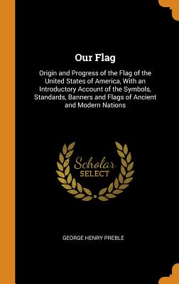 Our Flag: Origin and Progress of the Flag of the United States of America, with an Introductory Account of the Symbols, Standards, Banners and Flags of Ancient and Modern Nations