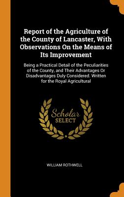 Report of the Agriculture of the County of Lancaster, with Observations on the Means of Its Improvement: Being a Practical Detail of the Peculiarities of the County, and Their Advantages or Disadvantages Duly Considered. Written for the Royal Agricultural