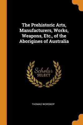 The Prehistoric Arts, Manufacturers, Works, Weapons, Etc., of the Aborigines of Australia