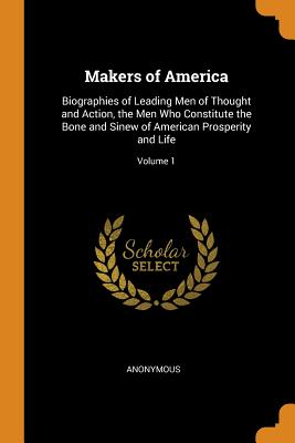 Makers of America: Biographies of Leading Men of Thought and Action, the Men Who Constitute the Bone and Sinew of American Prosperity and Life; Volume 1